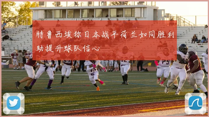 特鲁西埃称日本战平荷兰如同胜利助提升球队信心