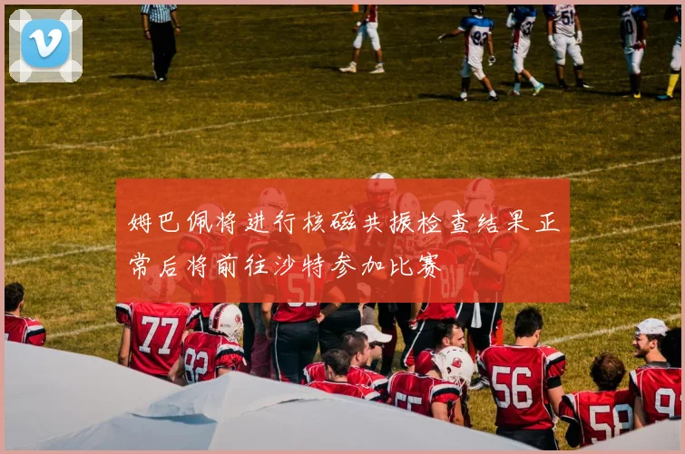 姆巴佩将进行核磁共振检查结果正常后将前往沙特参加比赛