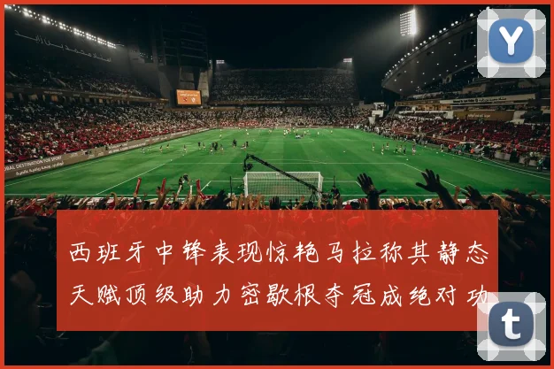 西班牙中锋表现惊艳马拉称其静态天赋顶级助力密歇根夺冠成绝对功臣