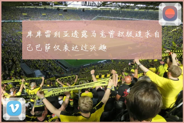 库库雷利亚透露马竞曾积极追求自己巴萨仅表达过兴趣
