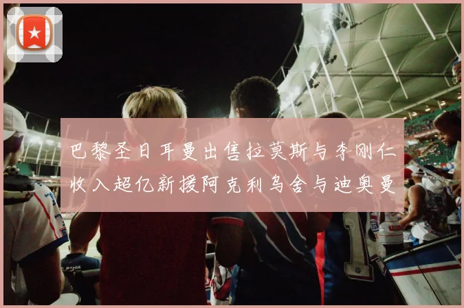巴黎圣日耳曼出售拉莫斯与李刚仁收入超亿新援阿克利乌舍与迪奥曼德即将加盟