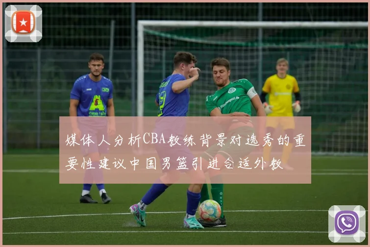 媒体人分析CBA教练背景对选秀的重要性建议中国男篮引进合适外教