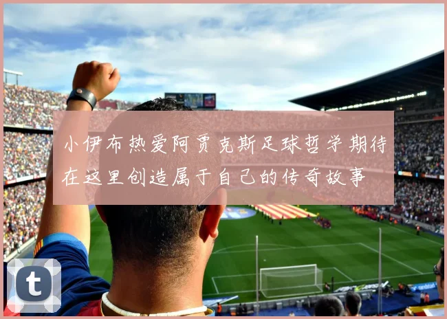 小伊布热爱阿贾克斯足球哲学期待在这里创造属于自己的传奇故事