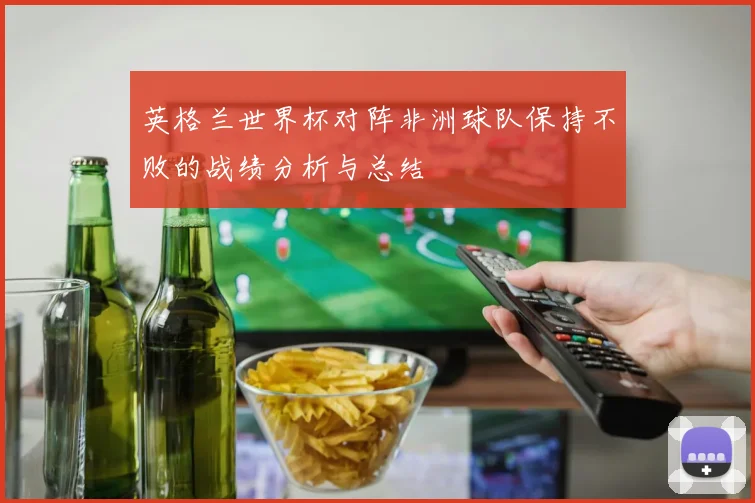 英格兰世界杯对阵非洲球队保持不败的战绩分析与总结