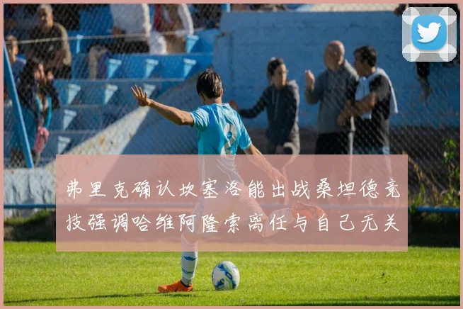 弗里克确认坎塞洛能出战桑坦德竞技强调哈维阿隆索离任与自己无关