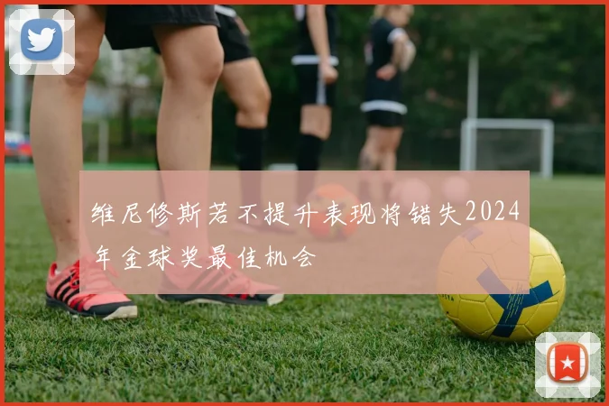 维尼修斯若不提升表现将错失2024年金球奖最佳机会