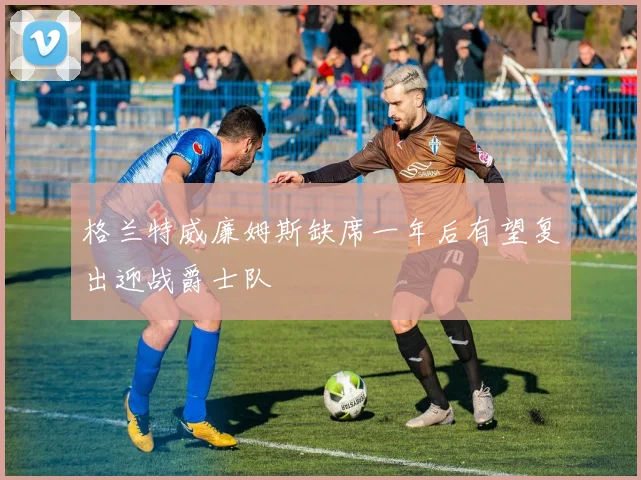 格兰特威廉姆斯缺席一年后有望复出迎战爵士队