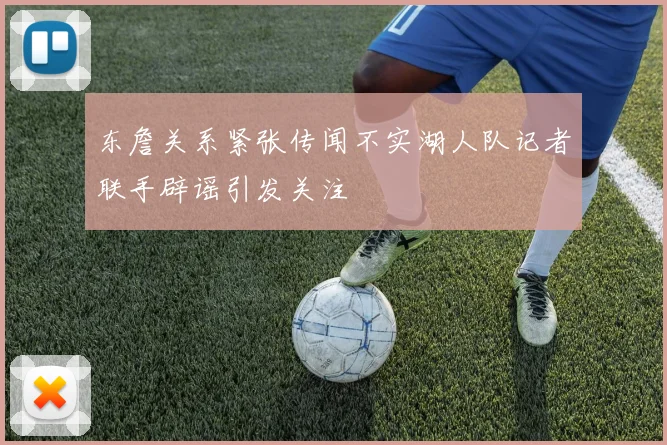 东詹关系紧张传闻不实湖人队记者联手辟谣引发关注