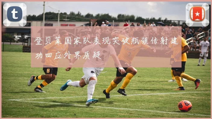 登贝莱国家队表现突破瓶颈传射建功回应外界质疑