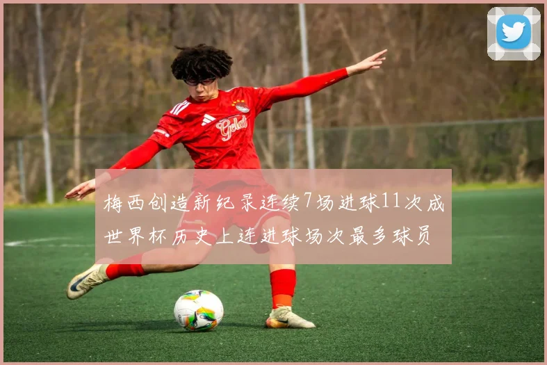 梅西创造新纪录连续7场进球11次成世界杯历史上连进球场次最多球员