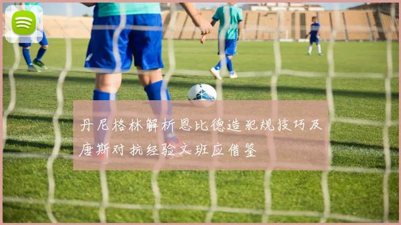 丹尼格林解析恩比德造犯规技巧及唐斯对抗经验文班应借鉴