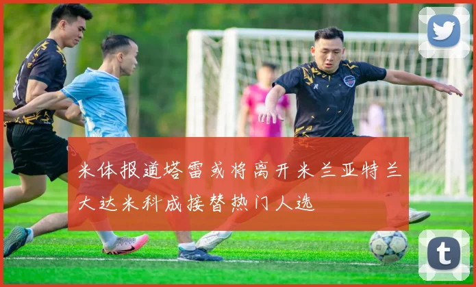 米体报道塔雷或将离开米兰亚特兰大达米科成接替热门人选