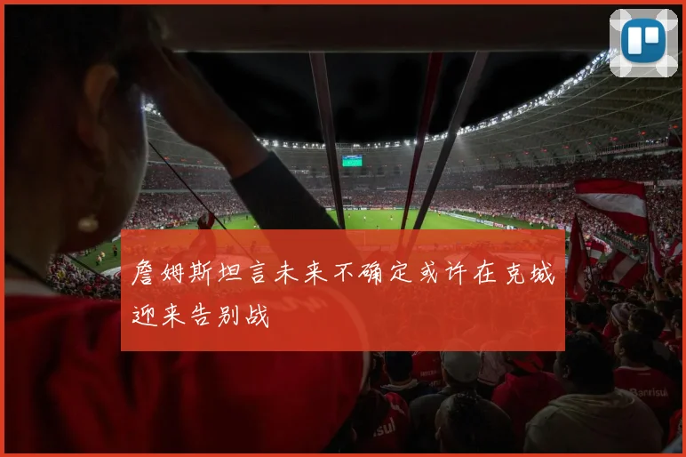 詹姆斯坦言未来不确定或许在克城迎来告别战