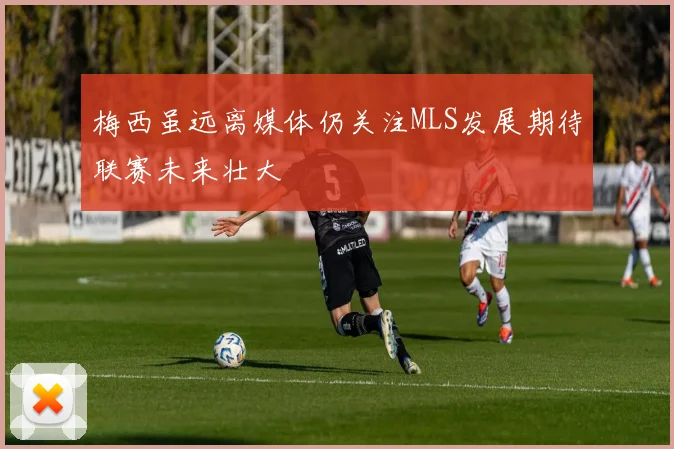 梅西虽远离媒体仍关注MLS发展期待联赛未来壮大
