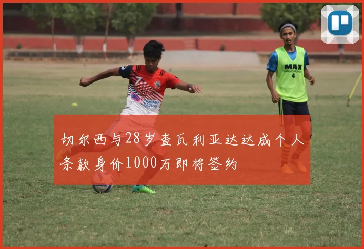 切尔西与28岁查瓦利亚达达成个人条款身价1000万即将签约