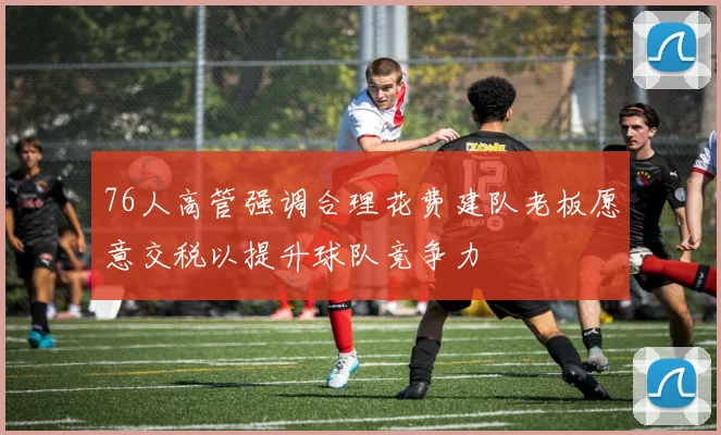 76人高管强调合理花费建队老板愿意交税以提升球队竞争力